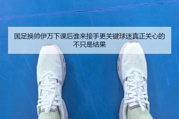国足换帅伊万下课后谁来接手更关键球迷真正关心的不只是结果（k1sports）